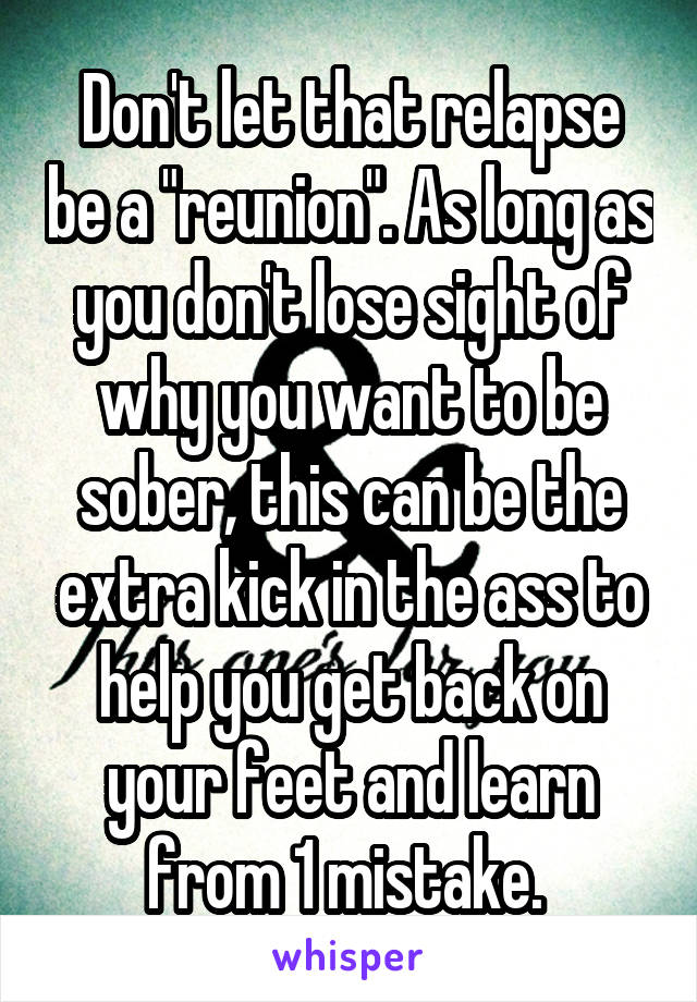 Don't let that relapse be a "reunion". As long as you don't lose sight of why you want to be sober, this can be the extra kick in the ass to help you get back on your feet and learn from 1 mistake. 
