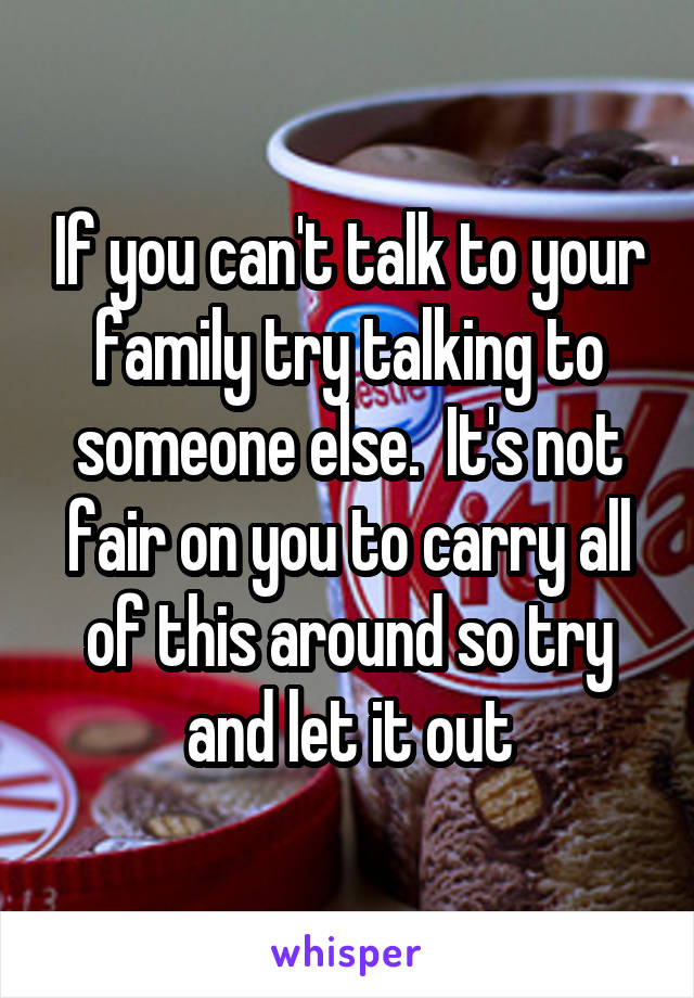 If you can't talk to your family try talking to someone else.  It's not fair on you to carry all of this around so try and let it out