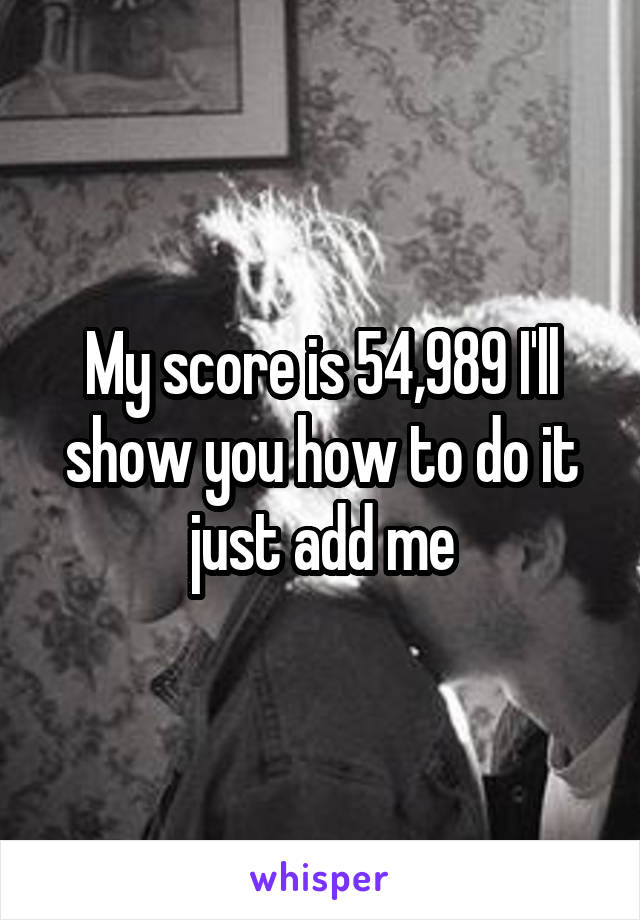 My score is 54,989 I'll show you how to do it just add me