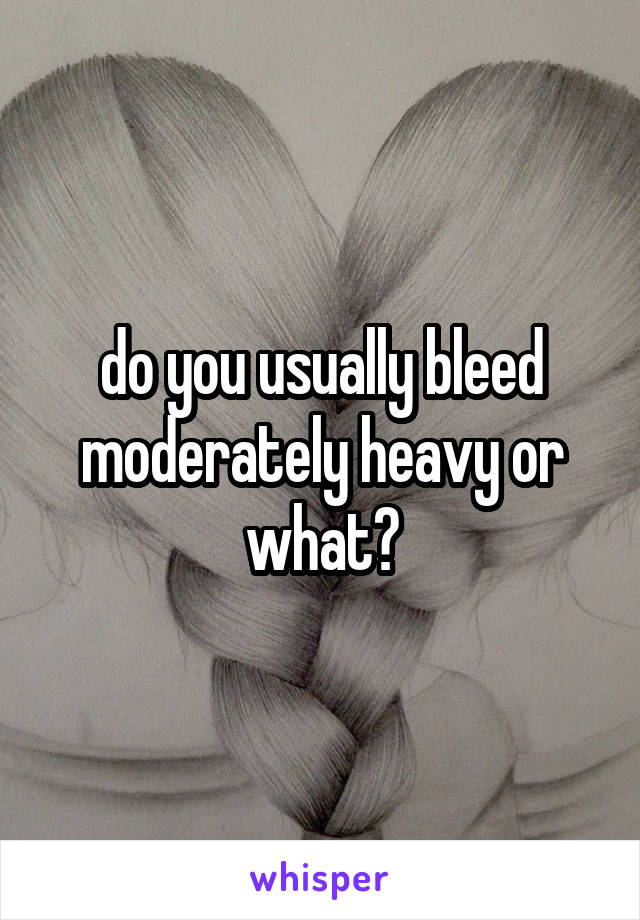 do you usually bleed moderately heavy or what?