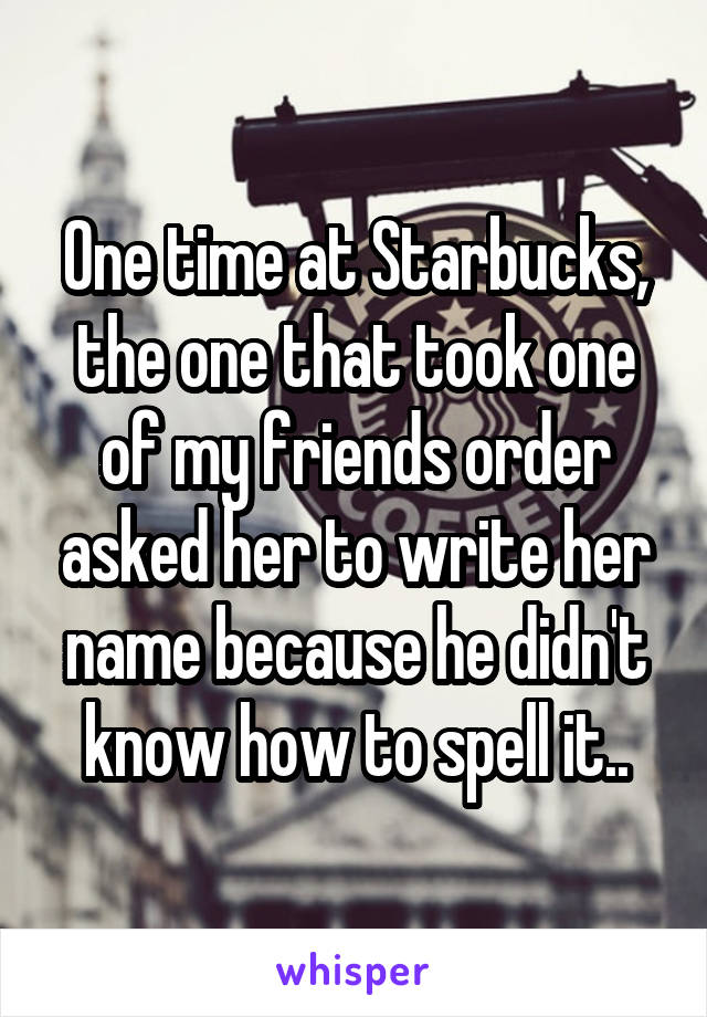 One time at Starbucks, the one that took one of my friends order asked her to write her name because he didn't know how to spell it..