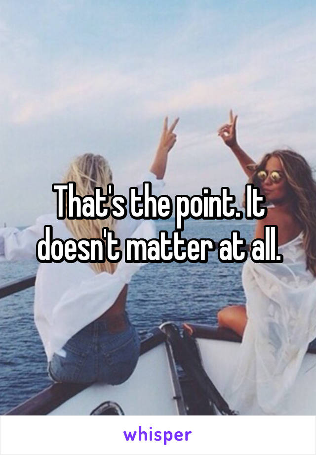 That's the point. It doesn't matter at all.