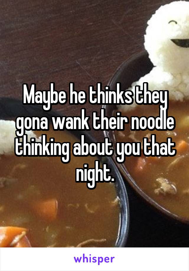 Maybe he thinks they gona wank their noodle thinking about you that night.