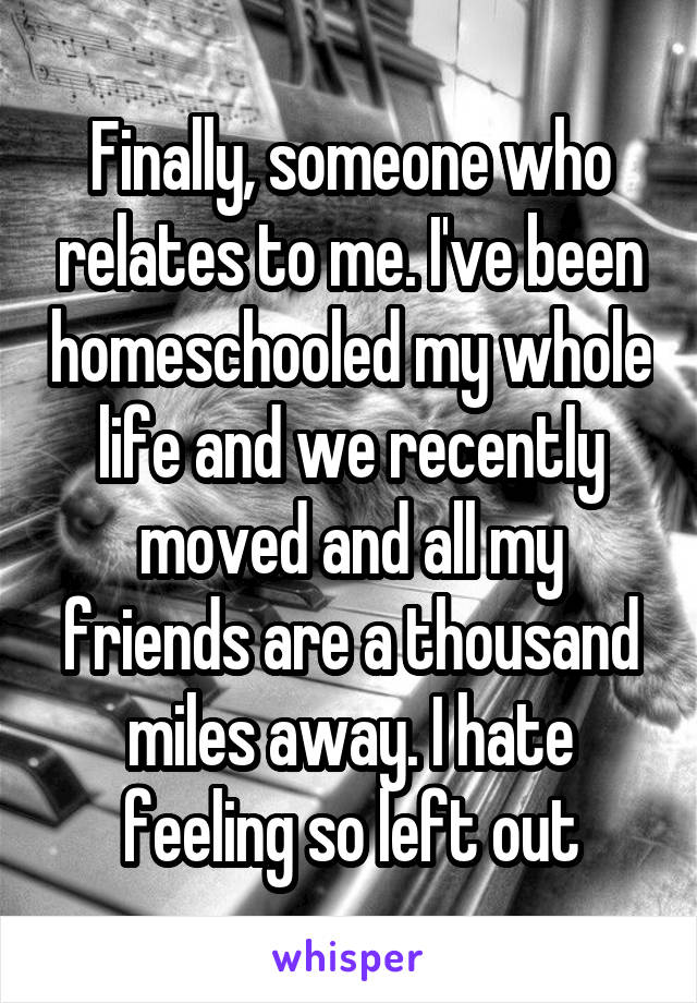 Finally, someone who relates to me. I've been homeschooled my whole life and we recently moved and all my friends are a thousand miles away. I hate feeling so left out