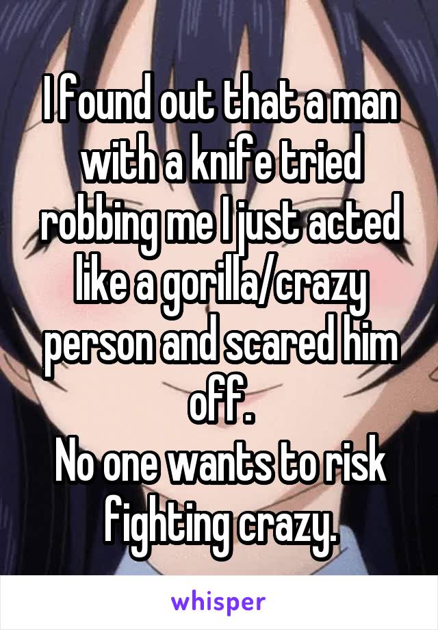 I found out that a man with a knife tried robbing me I just acted like a gorilla/crazy person and scared him off.
No one wants to risk fighting crazy.
