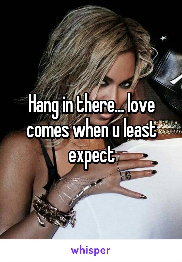 Hang in there... love comes when u least expect