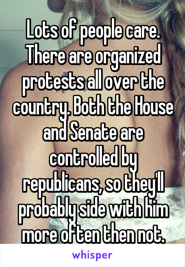 Lots of people care. There are organized protests all over the country. Both the House and Senate are controlled by republicans, so they'll probably side with him more often then not.