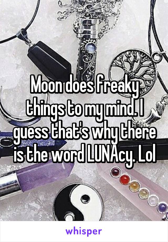 Moon does freaky things to my mind. I guess that's why there is the word LUNAcy. Lol