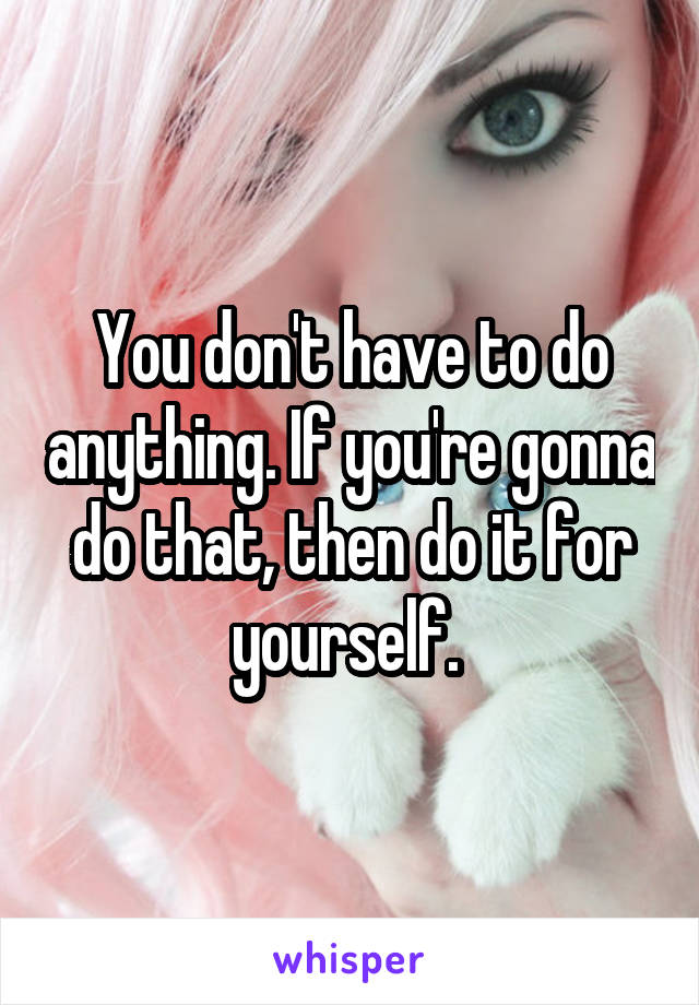 You don't have to do anything. If you're gonna do that, then do it for yourself. 