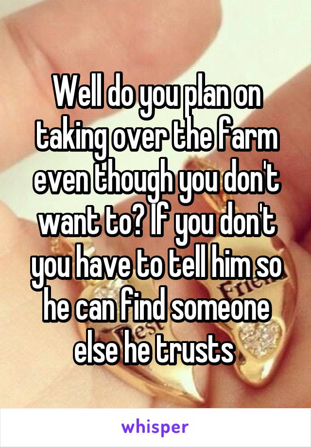 Well do you plan on taking over the farm even though you don't want to? If you don't you have to tell him so he can find someone else he trusts 