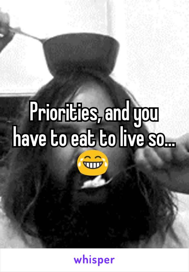 Priorities, and you have to eat to live so... 😂 