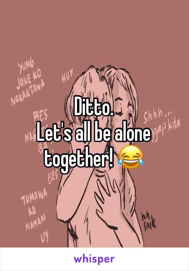Ditto. 
Let's all be alone together! 😂