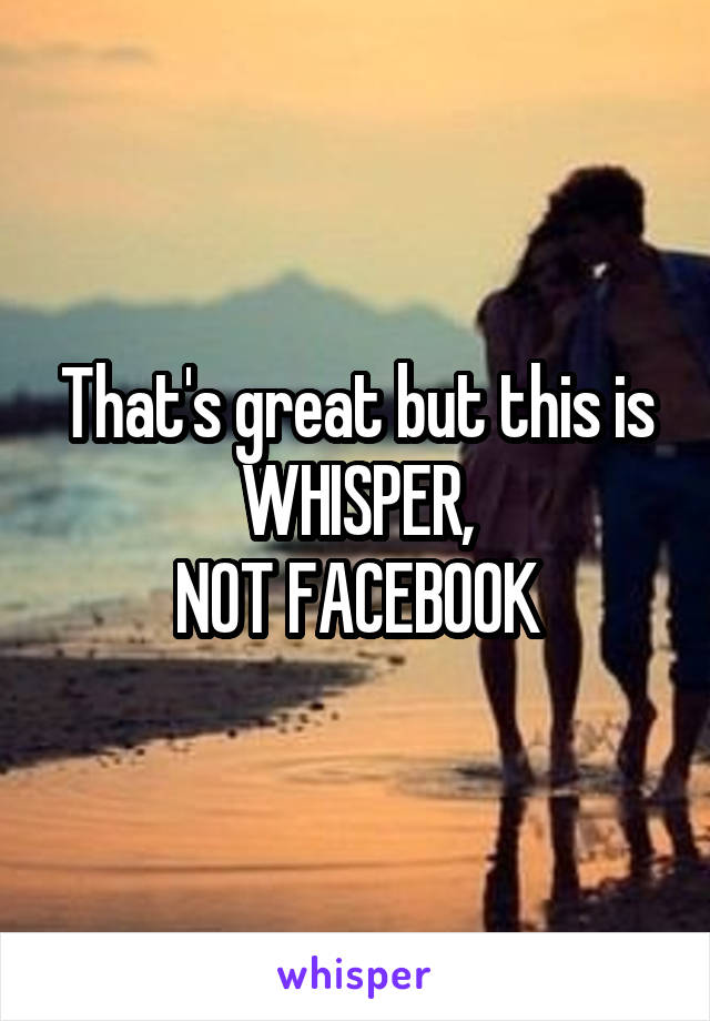 That's great but this is WHISPER,
NOT FACEBOOK