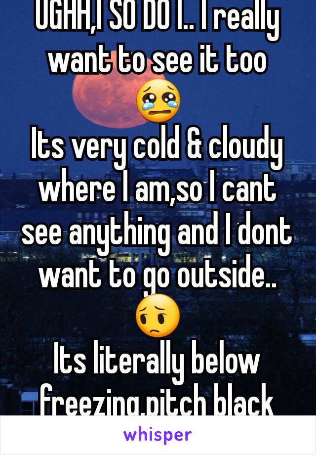 UGHH,I SO DO I.. I really want to see it too 😢
Its very cold & cloudy where I am,so I cant see anything and I dont want to go outside.. 😔
Its literally below freezing,pitch black and snow everywhere