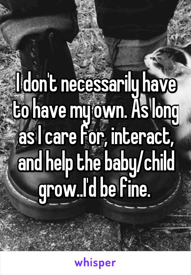 I don't necessarily have to have my own. As long as I care for, interact, and help the baby/child grow..I'd be fine. 