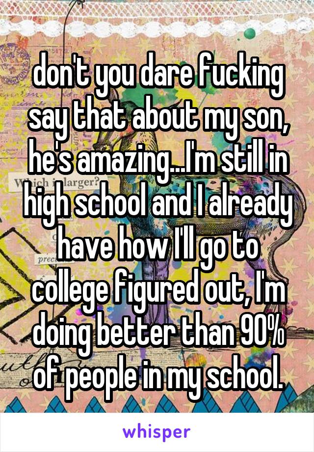 don't you dare fucking say that about my son, he's amazing...I'm still in high school and I already have how I'll go to college figured out, I'm doing better than 90% of people in my school.