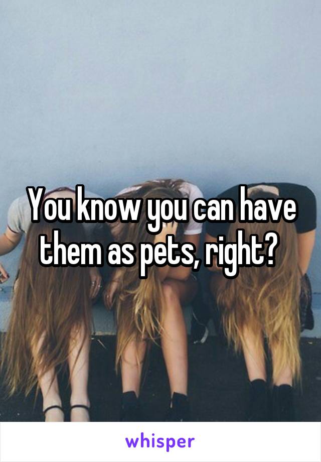 You know you can have them as pets, right? 