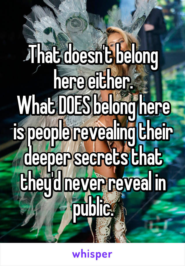 That doesn't belong here either.
What DOES belong here is people revealing their deeper secrets that they'd never reveal in public.