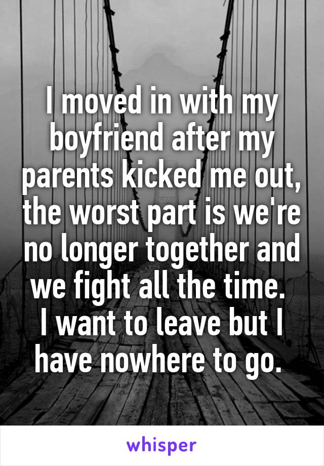 I moved in with my boyfriend after my parents kicked me out, the worst part is we're no longer together and we fight all the time. 
I want to leave but I have nowhere to go. 