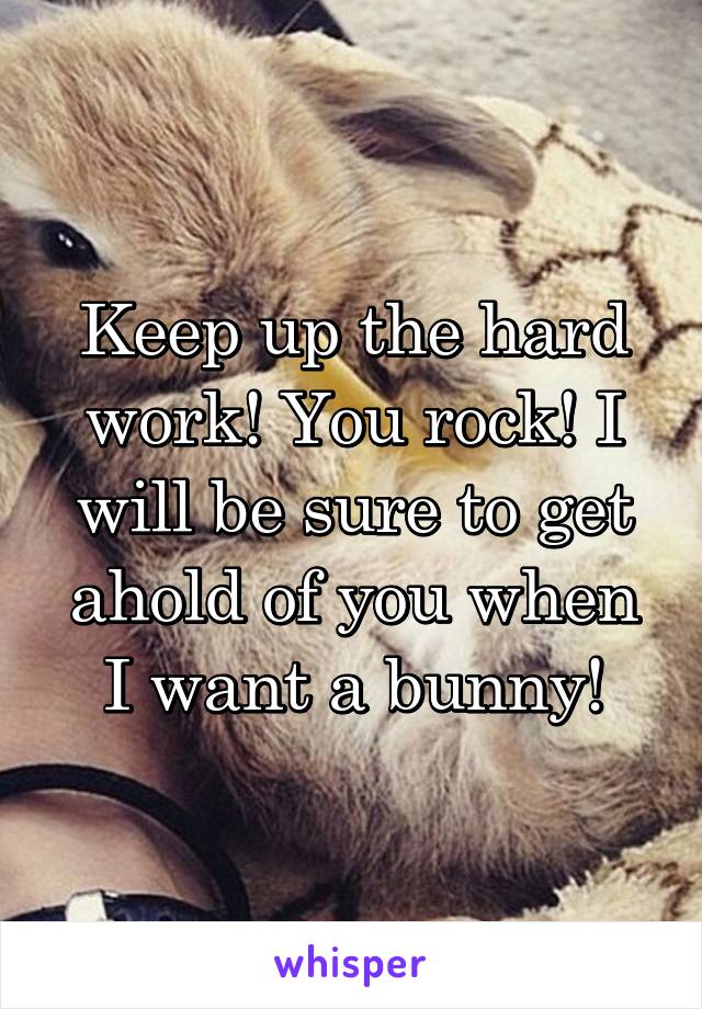 Keep up the hard work! You rock! I will be sure to get ahold of you when I want a bunny!