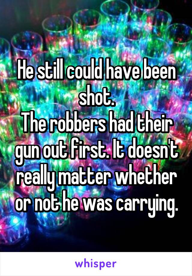 He still could have been shot.
The robbers had their gun out first. It doesn't really matter whether or not he was carrying.