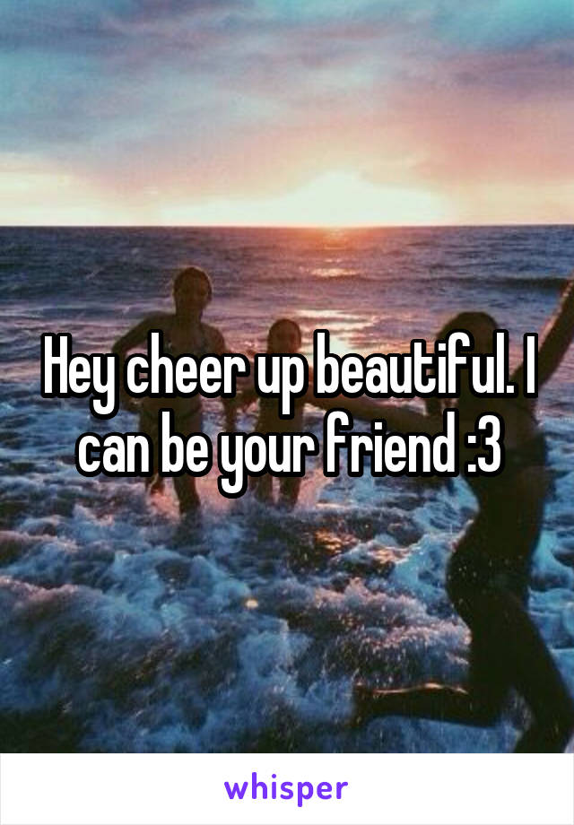 Hey cheer up beautiful. I can be your friend :3