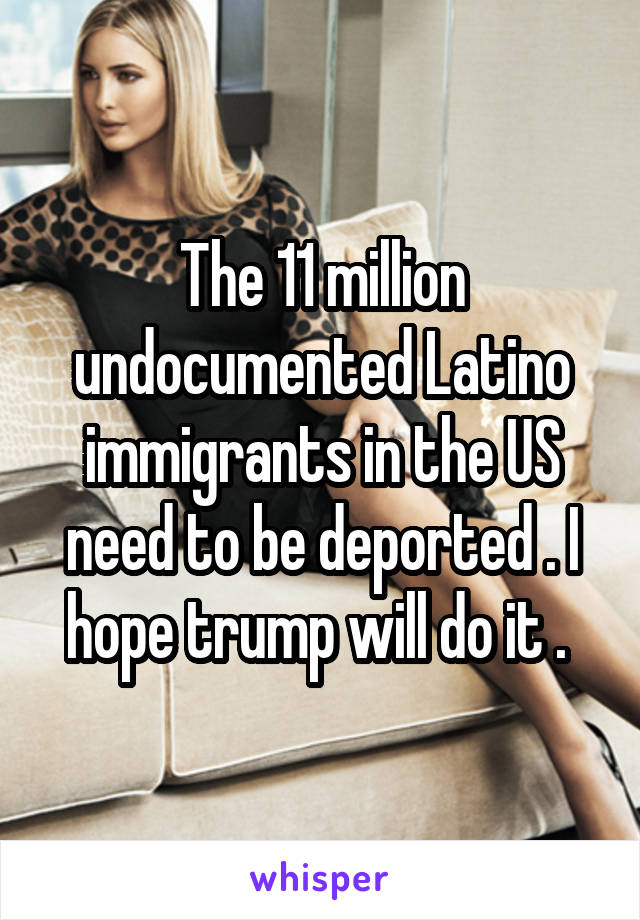 The 11 million undocumented Latino immigrants in the US need to be deported . I hope trump will do it . 