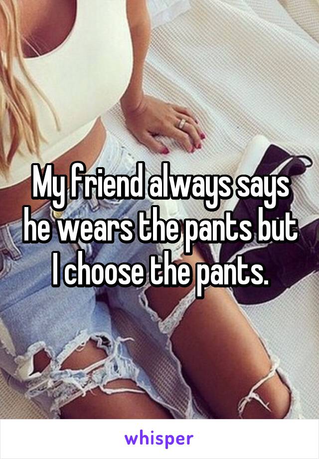 My friend always says he wears the pants but I choose the pants.