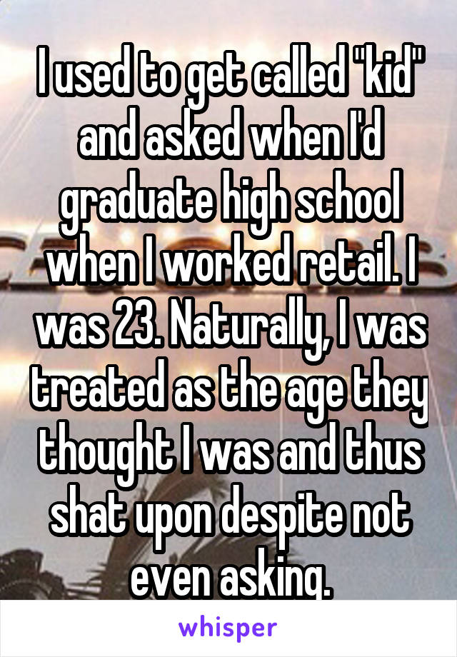I used to get called "kid" and asked when I'd graduate high school when I worked retail. I was 23. Naturally, I was treated as the age they thought I was and thus shat upon despite not even asking.