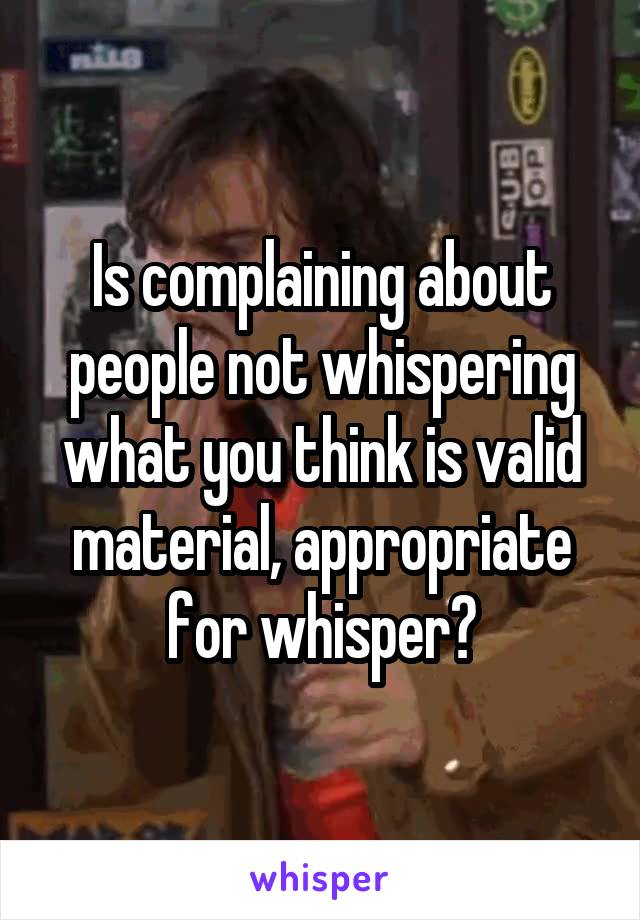 Is complaining about people not whispering what you think is valid material, appropriate for whisper?