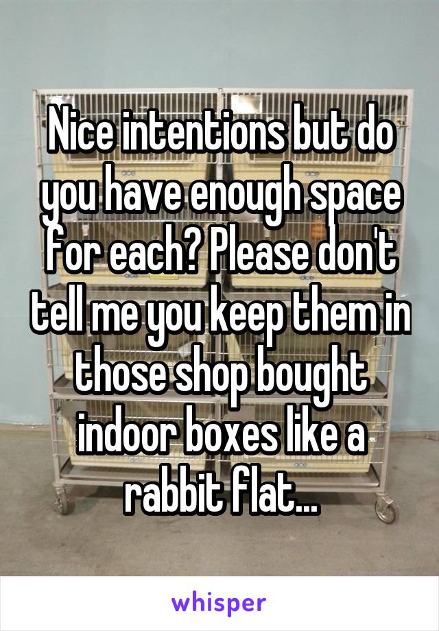 Nice intentions but do you have enough space for each? Please don't tell me you keep them in those shop bought indoor boxes like a rabbit flat...