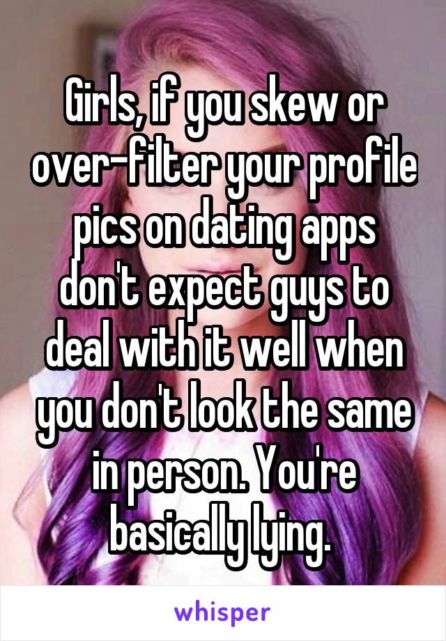 Girls, if you skew or over-filter your profile pics on dating apps don't expect guys to deal with it well when you don't look the same in person. You're basically lying. 