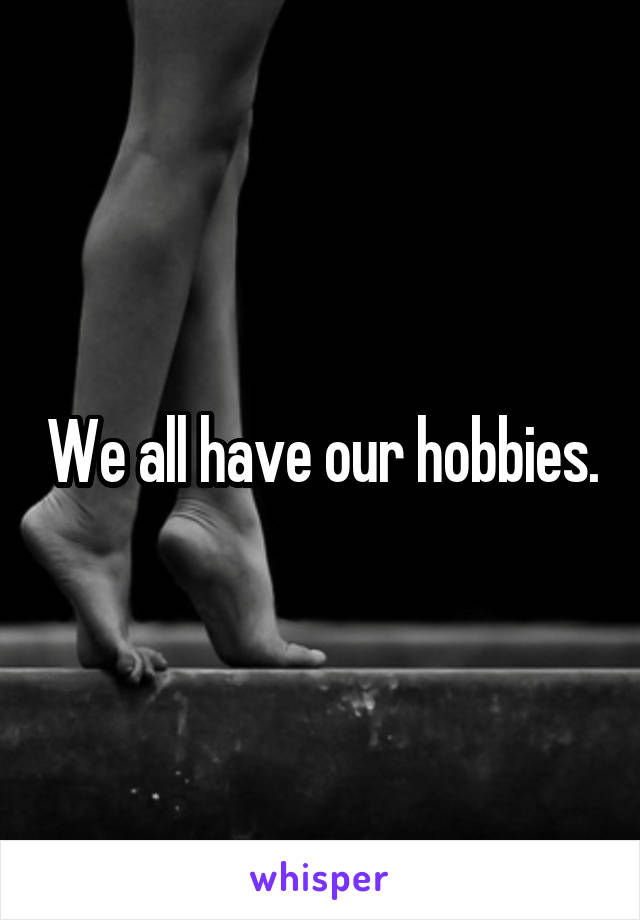 We all have our hobbies.