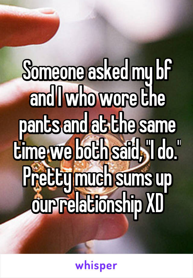 Someone asked my bf and I who wore the pants and at the same time we both said, "I do." Pretty much sums up our relationship XD