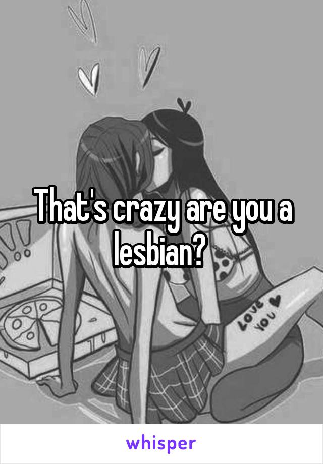 That's crazy are you a lesbian? 