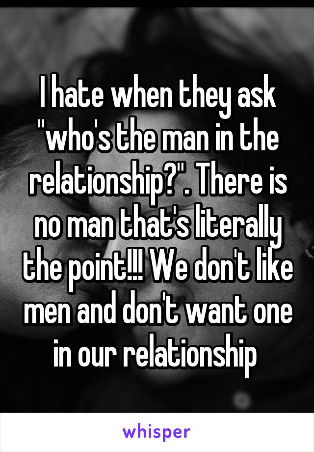 I hate when they ask "who's the man in the relationship?". There is no man that's literally the point!!! We don't like men and don't want one in our relationship 