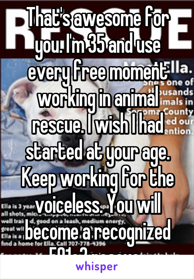 That's awesome for you. I'm 35 and use every free moment working in animal rescue. I wish I had started at your age. Keep working for the voiceless. You will become a recognized 501c3 rescue. 