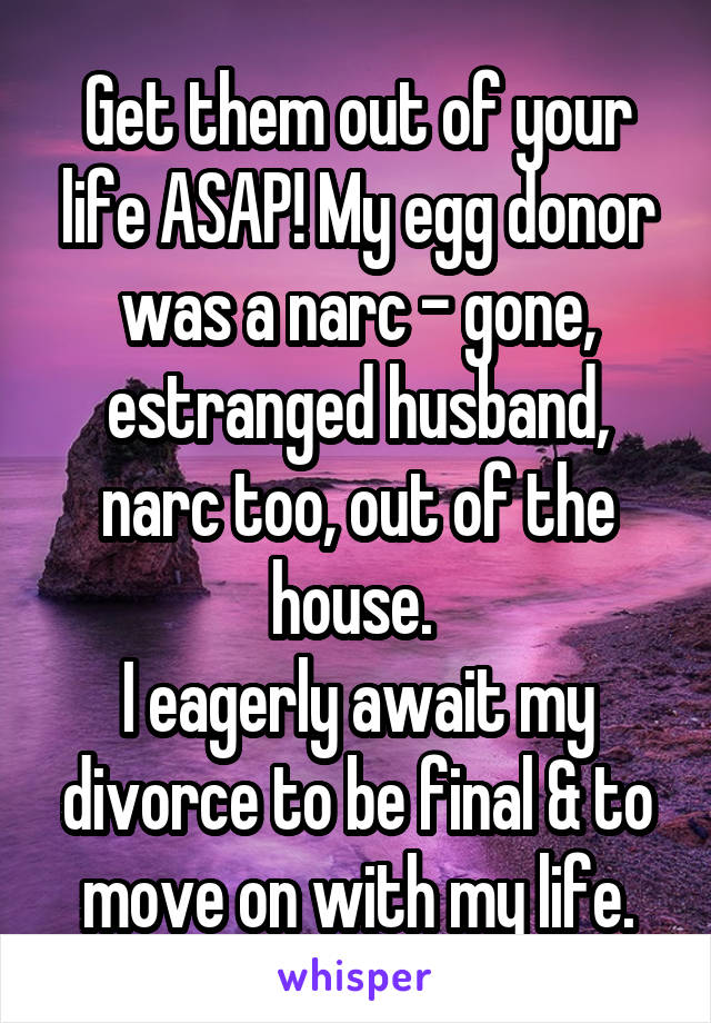 Get them out of your life ASAP! My egg donor was a narc - gone, estranged husband, narc too, out of the house. 
I eagerly await my divorce to be final & to move on with my life.