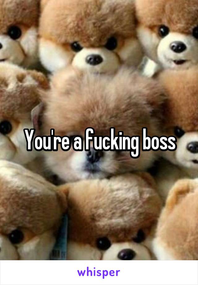 You're a fucking boss