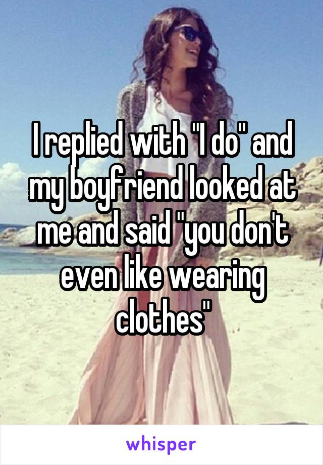 I replied with "I do" and my boyfriend looked at me and said "you don't even like wearing clothes"