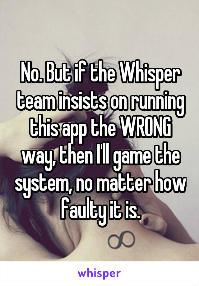 No. But if the Whisper team insists on running this app the WRONG way, then I'll game the system, no matter how faulty it is.