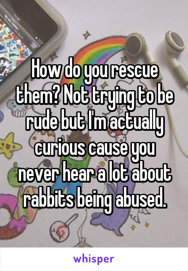 How do you rescue them? Not trying to be rude but I'm actually curious cause you never hear a lot about rabbits being abused.