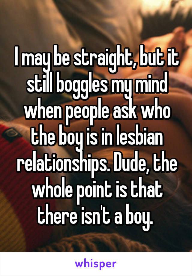 I may be straight, but it still boggles my mind when people ask who the boy is in lesbian relationships. Dude, the whole point is that there isn't a boy. 