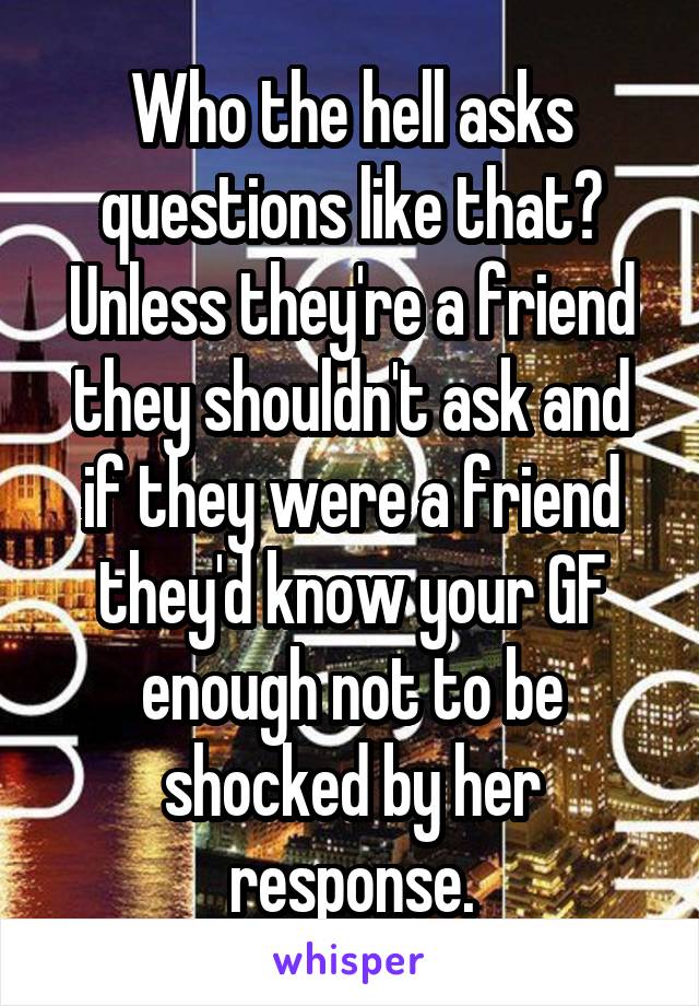 Who the hell asks questions like that? Unless they're a friend they shouldn't ask and if they were a friend they'd know your GF enough not to be shocked by her response.