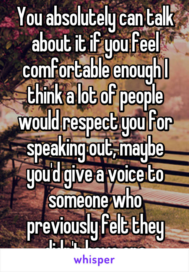 You absolutely can talk about it if you feel comfortable enough I think a lot of people would respect you for speaking out, maybe you'd give a voice to someone who previously felt they didn't have one
