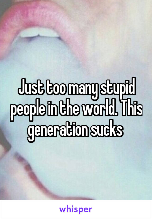 Just too many stupid people in the world. This generation sucks 