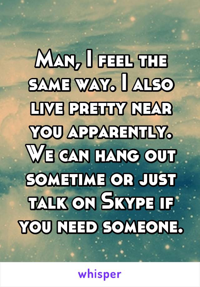 Man, I feel the same way. I also live pretty near you apparently. We can hang out sometime or just talk on Skype if you need someone.