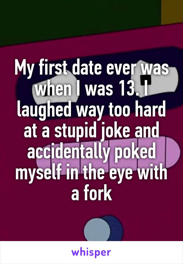 My first date ever was when I was 13. I laughed way too hard at a stupid joke and accidentally poked myself in the eye with a fork