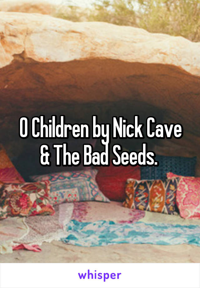 O Children by Nick Cave & The Bad Seeds. 