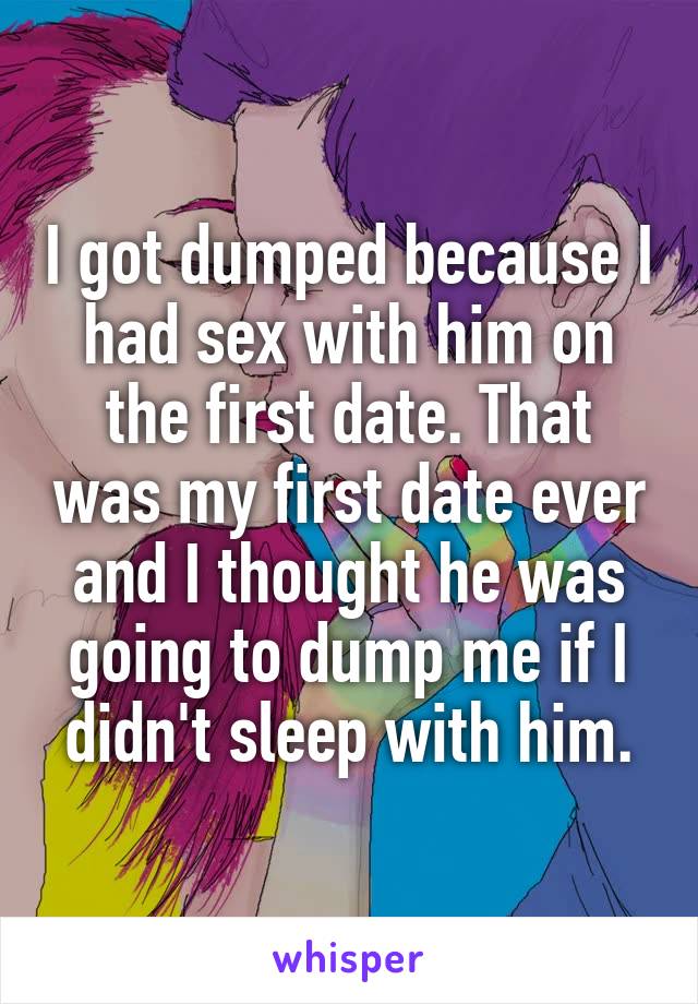 I got dumped because I had sex with him on the first date. That was my first date ever and I thought he was going to dump me if I didn't sleep with him.